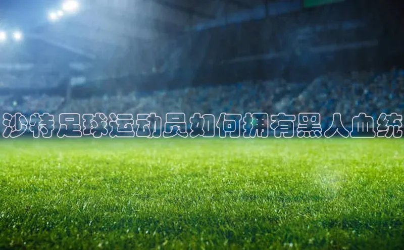 极悦登录壹网壹创沙特足球运动员如何拥有黑人血统