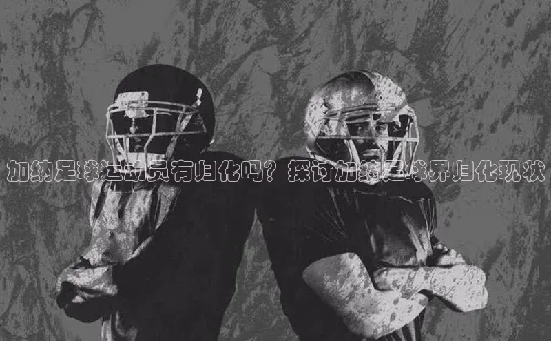 极悦APP官网云创智行加纳足球运动员有归化吗？探讨加纳足球界归化现状