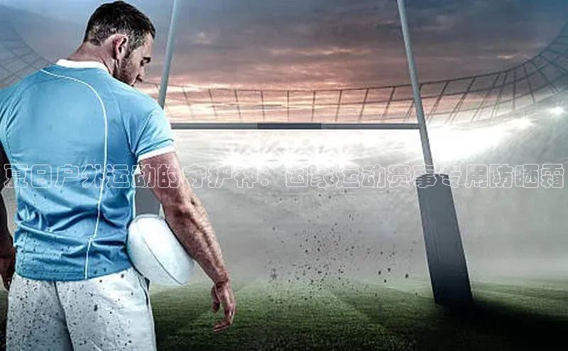 夏日户外运动的守护神：国家运动赛事专用防晒霜