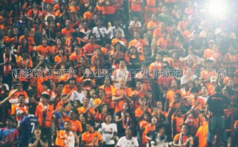 精彩瞬间回顾：2023赛季最瞩目的运动赛事亮点