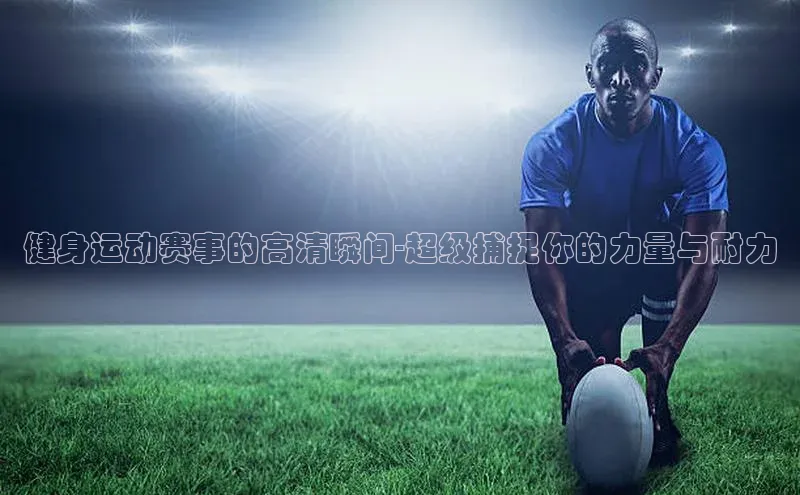 健身运动赛事的高清瞬间-超级捕捉你的力量与耐力